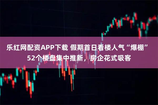 乐红网配资APP下载 假期首日看楼人气“爆棚” 52个楼盘集中推新，房企花式吸客
