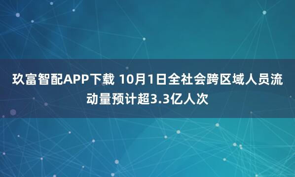 玖富智配APP下载 10月1日全社会跨区域人员流动量预计超3.3亿人次