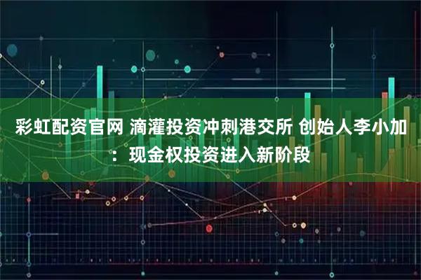 彩虹配资官网 滴灌投资冲刺港交所 创始人李小加：现金权投资进入新阶段