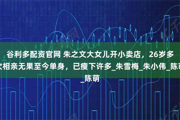 谷利多配资官网 朱之文大女儿开小卖店，26岁多次相亲无果至今单身，已瘦下许多_朱雪梅_朱小伟_陈萌