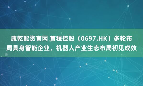康乾配资官网 首程控股（0697.HK）多轮布局具身智能企业，机器人产业生态布局初见成效