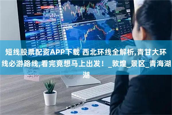 短线股票配资APP下载 西北环线全解析,青甘大环线必游路线,看完竟想马上出发！_敦煌_景区_青海湖