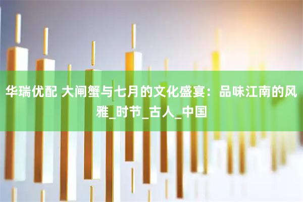 华瑞优配 大闸蟹与七月的文化盛宴：品味江南的风雅_时节_古人_中国