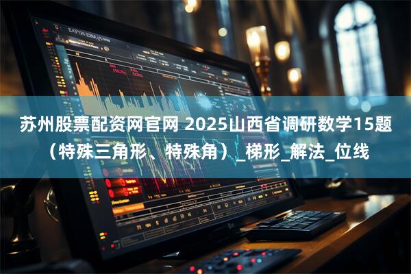 苏州股票配资网官网 2025山西省调研数学15题（特殊三角形、特殊角）_梯形_解法_位线