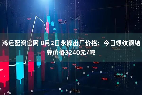 鸿运配资官网 8月2日永锋出厂价格：今日螺纹钢结算价格3240元/吨