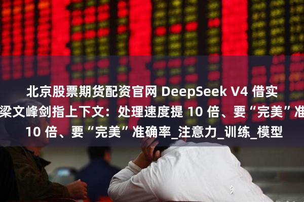 北京股票期货配资官网 DeepSeek V4 借实习生获奖论文“起飞”？梁文峰剑指上下文：处理速度提 10 倍、要“完美”准确率_注意力_训练_模型
