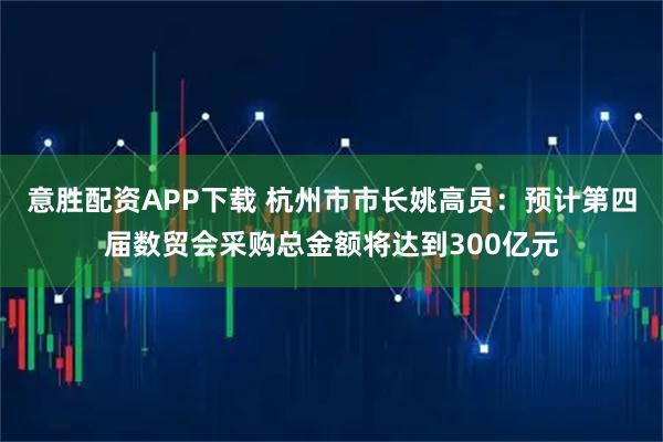 意胜配资APP下载 杭州市市长姚高员：预计第四届数贸会采购总金额将达到300亿元