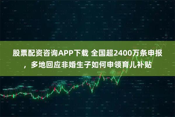 股票配资咨询APP下载 全国超2400万条申报，多地回应非婚生子如何申领育儿补贴