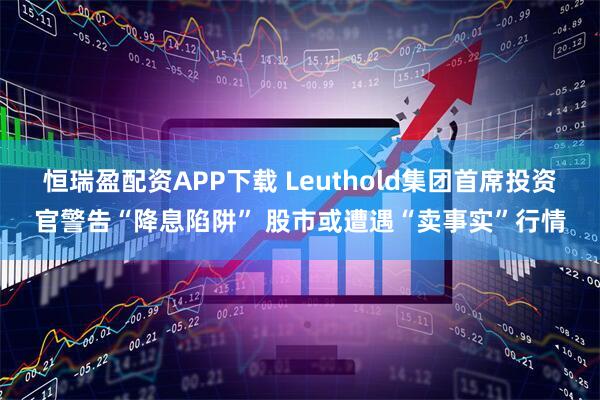恒瑞盈配资APP下载 Leuthold集团首席投资官警告“降息陷阱” 股市或遭遇“卖事实”行情