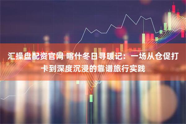 汇操盘配资官网 喀什冬日寻暖记：一场从仓促打卡到深度沉浸的靠谱旅行实践