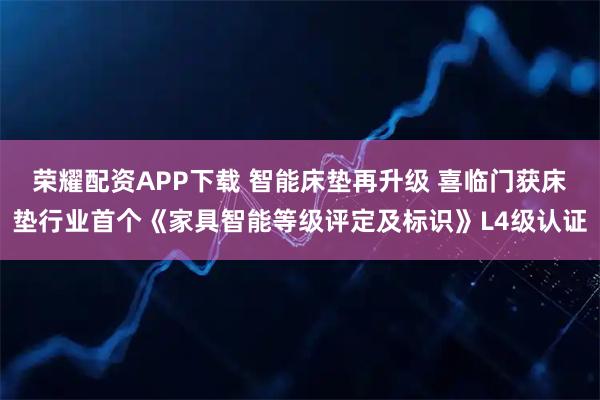 荣耀配资APP下载 智能床垫再升级 喜临门获床垫行业首个《家具智能等级评定及标识》L4级认证