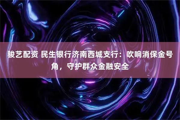 骏艺配资 民生银行济南西城支行：吹响消保金号角，守护群众金融安全