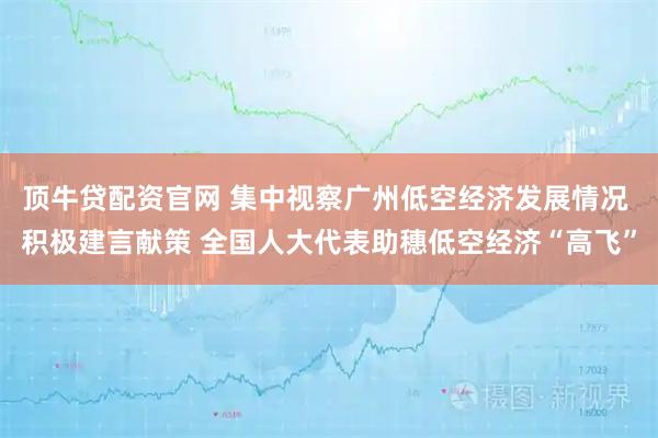 顶牛贷配资官网 集中视察广州低空经济发展情况 积极建言献策 全国人大代表助穗低空经济“高飞”
