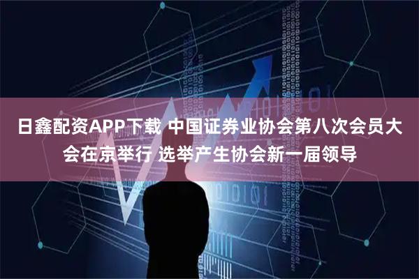 日鑫配资APP下载 中国证券业协会第八次会员大会在京举行 选举产生协会新一届领导