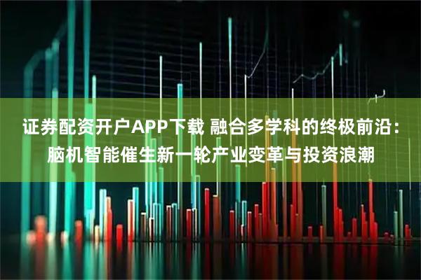 证券配资开户APP下载 融合多学科的终极前沿：脑机智能催生新一轮产业变革与投资浪潮