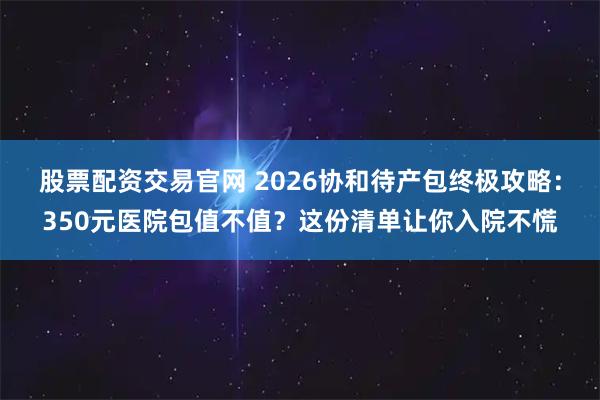 股票配资交易官网 2026协和待产包终极攻略：350元医院包值不值？这份清单让你入院不慌