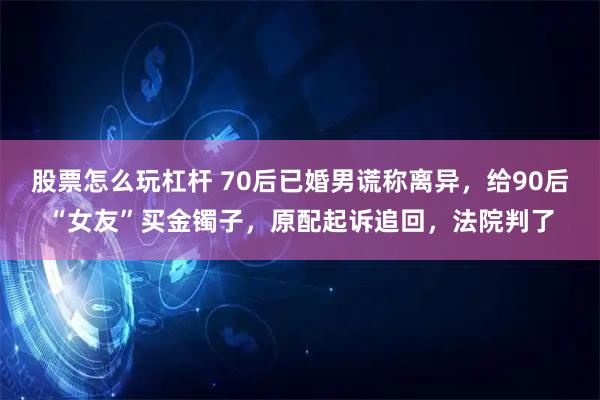 股票怎么玩杠杆 70后已婚男谎称离异，给90后“女友”买金镯子，原配起诉追回，法院判了