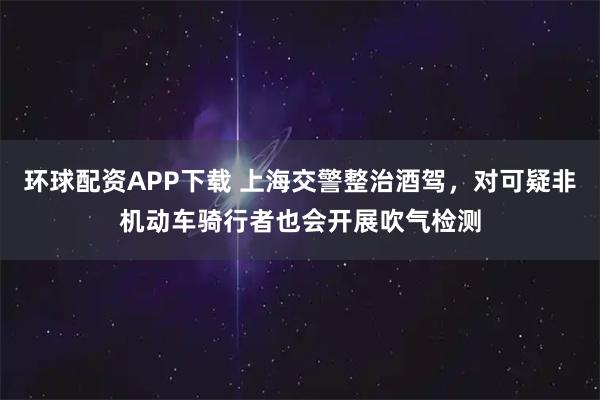 环球配资APP下载 上海交警整治酒驾，对可疑非机动车骑行者也会开展吹气检测