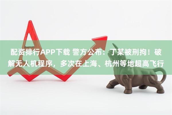 配资排行APP下载 警方公布：丁某被刑拘！破解无人机程序，多次在上海、杭州等地超高飞行