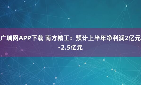 广瑞网APP下载 南方精工：预计上半年净利润2亿元-2.5亿元