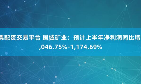 股票配资交易平台 国城矿业：预计上半年净利润同比增长1,046.75%-1,174.69%