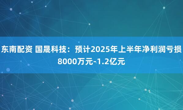 东南配资 国晟科技：预计2025年上半年净利润亏损8000万元-1.2亿元