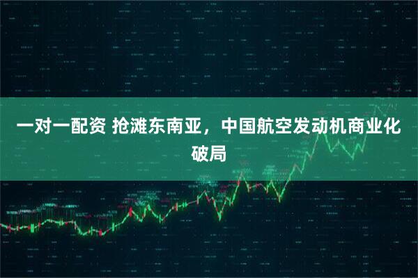 一对一配资 抢滩东南亚，中国航空发动机商业化破局