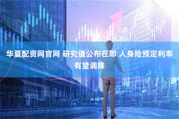 华夏配资网官网 研究值公布在即 人身险预定利率有望调降