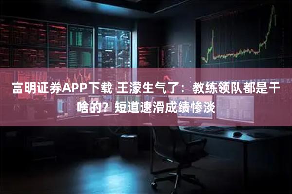 富明证券APP下载 王濛生气了：教练领队都是干啥的？短道速滑成绩惨淡