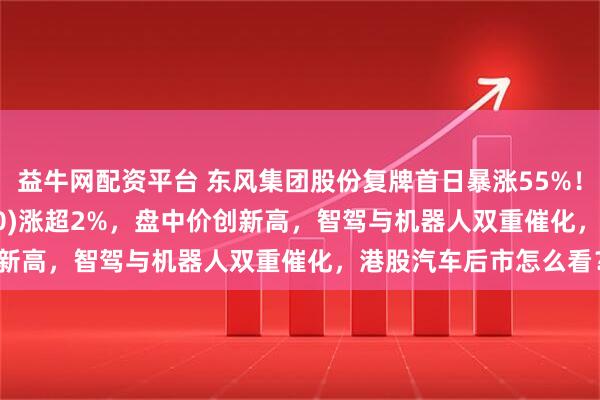 益牛网配资平台 东风集团股份复牌首日暴涨55%！港股汽车ETF(159210)涨超2%，盘中价创新高，智驾与机器人双重催化，港股汽车后市怎么看？