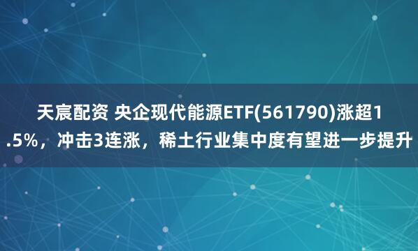 天宸配资 央企现代能源ETF(561790)涨超1.5%，冲击3连涨，稀土行业集中度有望进一步提升