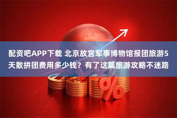 配资吧APP下载 北京故宫军事博物馆报团旅游5天散拼团费用多少钱？有了这篇旅游攻略不迷路