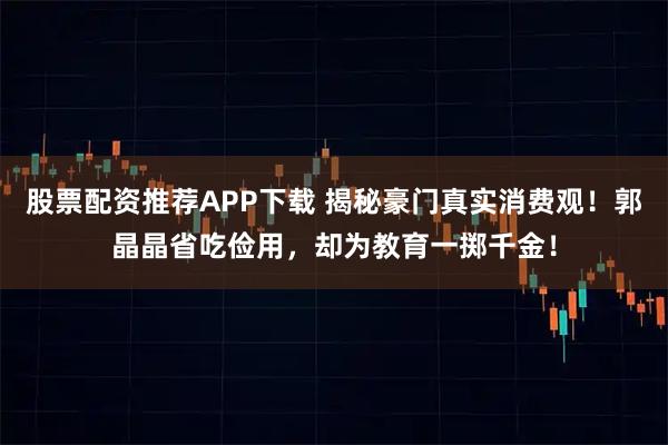 股票配资推荐APP下载 揭秘豪门真实消费观！郭晶晶省吃俭用，却为教育一掷千金！