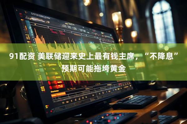 91配资 美联储迎来史上最有钱主席，“不降息”预期可能拖垮黄金
