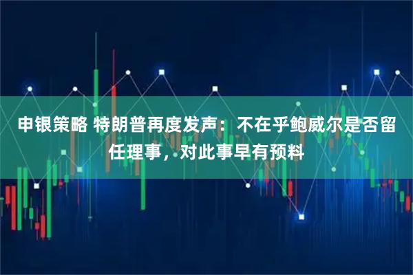 申银策略 特朗普再度发声：不在乎鲍威尔是否留任理事，对此事早有预料