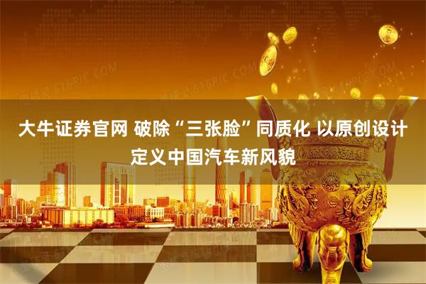 大牛证券官网 破除“三张脸”同质化 以原创设计定义中国汽车新风貌