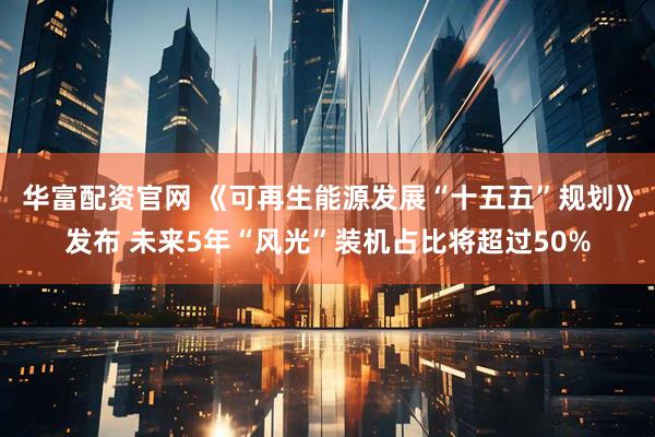 华富配资官网 《可再生能源发展“十五五”规划》发布 未来5年“风光”装机占比将超过50%